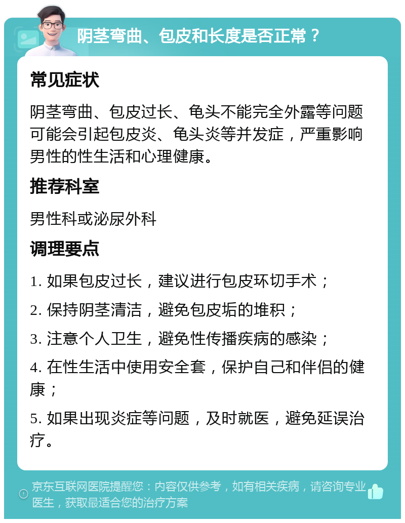 阴茎弯曲、包皮和长度是否正常？ 常见症状 阴茎弯曲、包皮过长、龟头不能完全外露等问题可能会引起包皮炎、龟头炎等并发症，严重影响男性的性生活和心理健康。 推荐科室 男性科或泌尿外科 调理要点 1. 如果包皮过长，建议进行包皮环切手术； 2. 保持阴茎清洁，避免包皮垢的堆积； 3. 注意个人卫生，避免性传播疾病的感染； 4. 在性生活中使用安全套，保护自己和伴侣的健康； 5. 如果出现炎症等问题，及时就医，避免延误治疗。