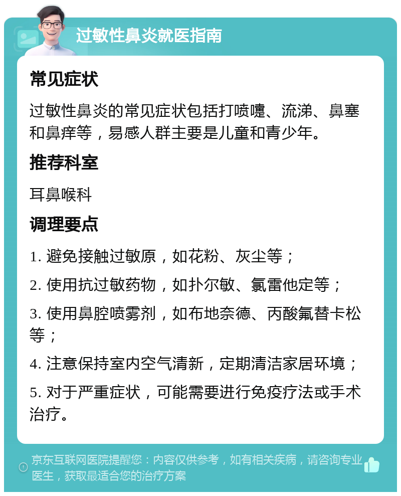 过敏性鼻炎就医指南 常见症状 过敏性鼻炎的常见症状包括打喷嚏、流涕、鼻塞和鼻痒等，易感人群主要是儿童和青少年。 推荐科室 耳鼻喉科 调理要点 1. 避免接触过敏原，如花粉、灰尘等； 2. 使用抗过敏药物，如扑尔敏、氯雷他定等； 3. 使用鼻腔喷雾剂，如布地奈德、丙酸氟替卡松等； 4. 注意保持室内空气清新，定期清洁家居环境； 5. 对于严重症状，可能需要进行免疫疗法或手术治疗。