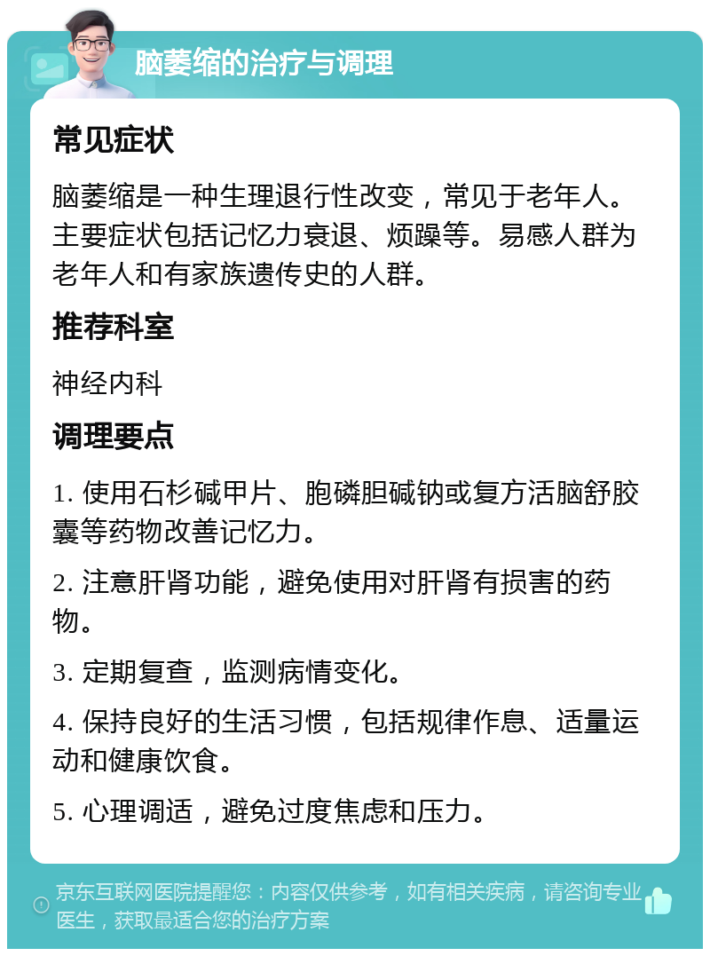 脑萎缩的治疗与调理 常见症状 脑萎缩是一种生理退行性改变，常见于老年人。主要症状包括记忆力衰退、烦躁等。易感人群为老年人和有家族遗传史的人群。 推荐科室 神经内科 调理要点 1. 使用石杉碱甲片、胞磷胆碱钠或复方活脑舒胶囊等药物改善记忆力。 2. 注意肝肾功能，避免使用对肝肾有损害的药物。 3. 定期复查，监测病情变化。 4. 保持良好的生活习惯，包括规律作息、适量运动和健康饮食。 5. 心理调适，避免过度焦虑和压力。