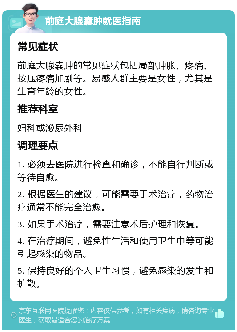 前庭大腺囊肿就医指南 常见症状 前庭大腺囊肿的常见症状包括局部肿胀、疼痛、按压疼痛加剧等。易感人群主要是女性，尤其是生育年龄的女性。 推荐科室 妇科或泌尿外科 调理要点 1. 必须去医院进行检查和确诊，不能自行判断或等待自愈。 2. 根据医生的建议，可能需要手术治疗，药物治疗通常不能完全治愈。 3. 如果手术治疗，需要注意术后护理和恢复。 4. 在治疗期间，避免性生活和使用卫生巾等可能引起感染的物品。 5. 保持良好的个人卫生习惯，避免感染的发生和扩散。