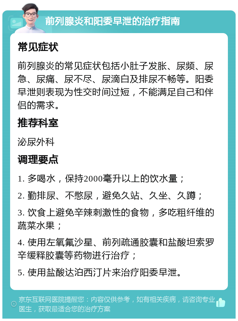 前列腺炎和阳委早泄的治疗指南 常见症状 前列腺炎的常见症状包括小肚子发胀、尿频、尿急、尿痛、尿不尽、尿滴白及排尿不畅等。阳委早泄则表现为性交时间过短，不能满足自己和伴侣的需求。 推荐科室 泌尿外科 调理要点 1. 多喝水，保持2000毫升以上的饮水量； 2. 勤排尿、不憋尿，避免久站、久坐、久蹲； 3. 饮食上避免辛辣刺激性的食物，多吃粗纤维的蔬菜水果； 4. 使用左氧氟沙星、前列疏通胶囊和盐酸坦索罗辛缓释胶囊等药物进行治疗； 5. 使用盐酸达泊西汀片来治疗阳委早泄。