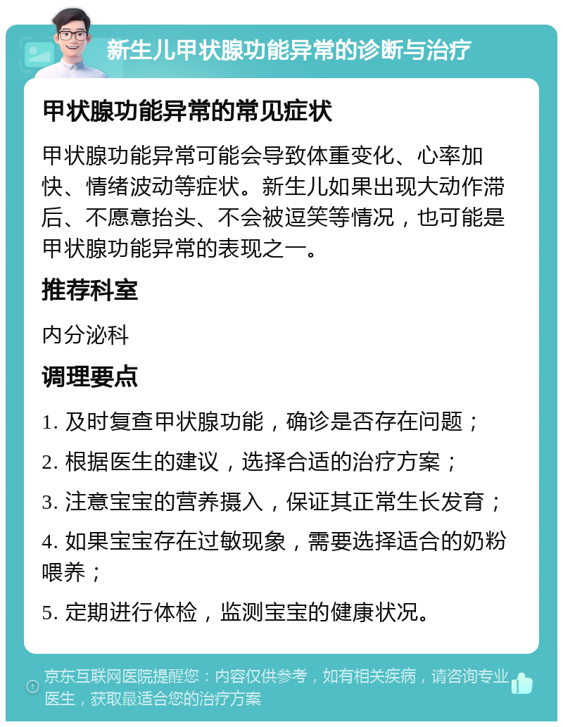 新生儿甲状腺功能异常的诊断与治疗 甲状腺功能异常的常见症状 甲状腺功能异常可能会导致体重变化、心率加快、情绪波动等症状。新生儿如果出现大动作滞后、不愿意抬头、不会被逗笑等情况，也可能是甲状腺功能异常的表现之一。 推荐科室 内分泌科 调理要点 1. 及时复查甲状腺功能，确诊是否存在问题； 2. 根据医生的建议，选择合适的治疗方案； 3. 注意宝宝的营养摄入，保证其正常生长发育； 4. 如果宝宝存在过敏现象，需要选择适合的奶粉喂养； 5. 定期进行体检，监测宝宝的健康状况。