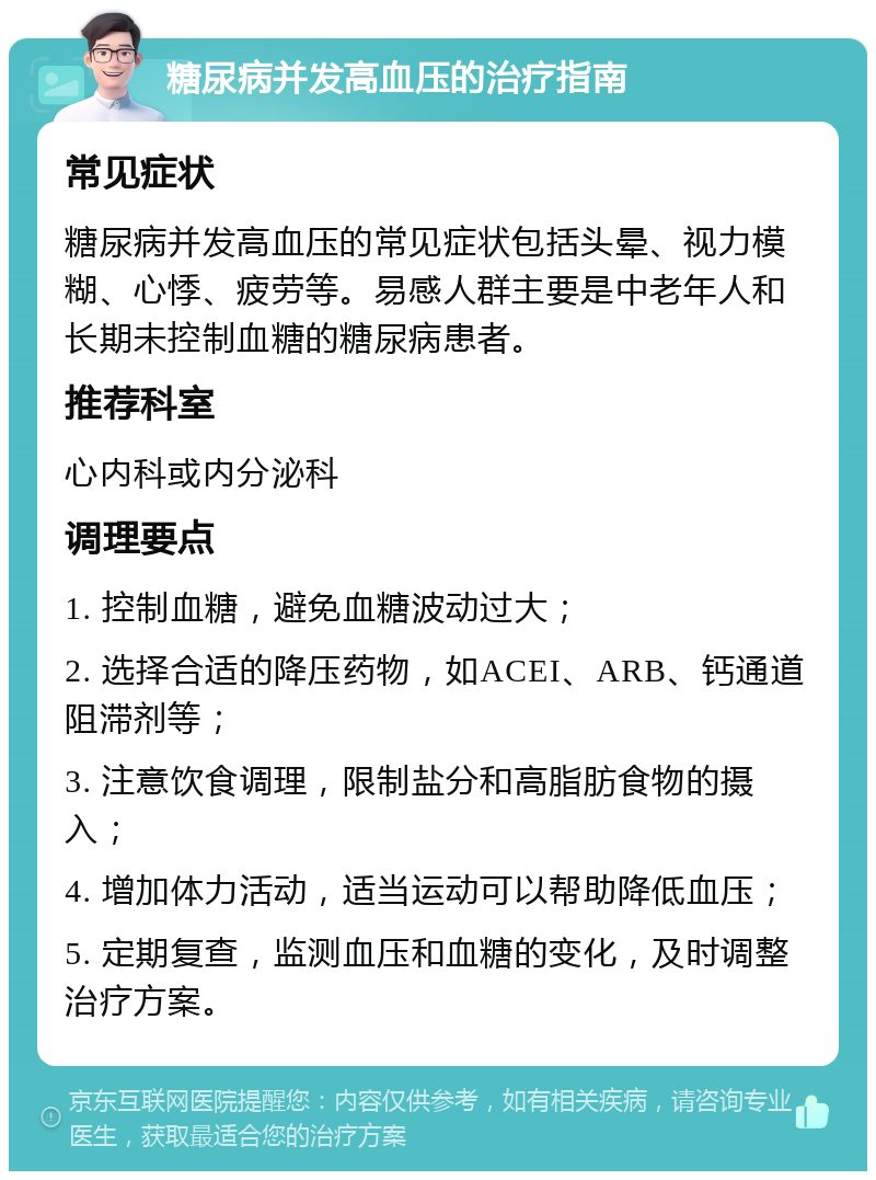 糖尿病并发高血压的治疗指南 常见症状 糖尿病并发高血压的常见症状包括头晕、视力模糊、心悸、疲劳等。易感人群主要是中老年人和长期未控制血糖的糖尿病患者。 推荐科室 心内科或内分泌科 调理要点 1. 控制血糖，避免血糖波动过大； 2. 选择合适的降压药物，如ACEI、ARB、钙通道阻滞剂等； 3. 注意饮食调理，限制盐分和高脂肪食物的摄入； 4. 增加体力活动，适当运动可以帮助降低血压； 5. 定期复查，监测血压和血糖的变化，及时调整治疗方案。