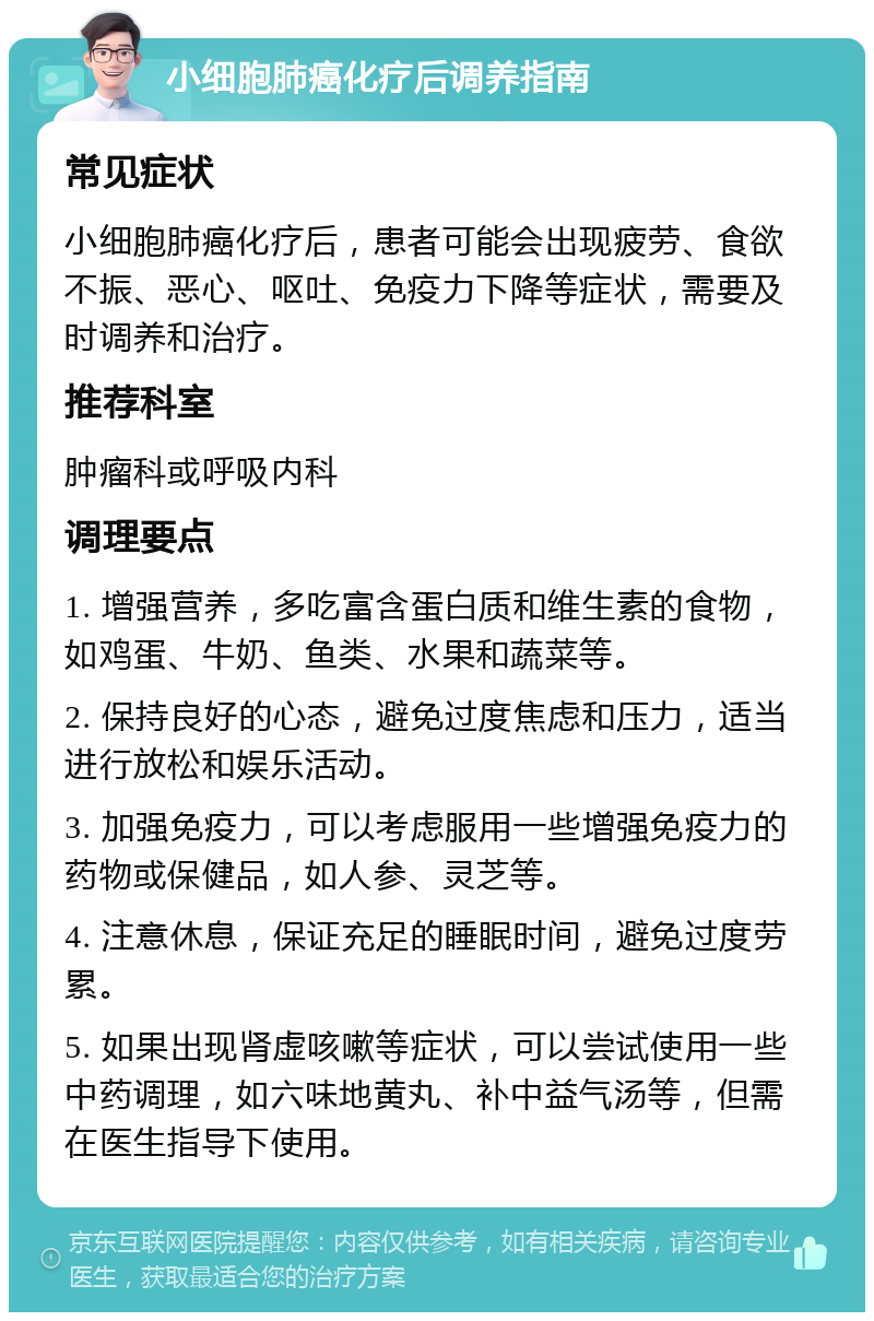 小细胞肺癌化疗后调养指南 常见症状 小细胞肺癌化疗后，患者可能会出现疲劳、食欲不振、恶心、呕吐、免疫力下降等症状，需要及时调养和治疗。 推荐科室 肿瘤科或呼吸内科 调理要点 1. 增强营养，多吃富含蛋白质和维生素的食物，如鸡蛋、牛奶、鱼类、水果和蔬菜等。 2. 保持良好的心态，避免过度焦虑和压力，适当进行放松和娱乐活动。 3. 加强免疫力，可以考虑服用一些增强免疫力的药物或保健品，如人参、灵芝等。 4. 注意休息，保证充足的睡眠时间，避免过度劳累。 5. 如果出现肾虚咳嗽等症状，可以尝试使用一些中药调理，如六味地黄丸、补中益气汤等，但需在医生指导下使用。