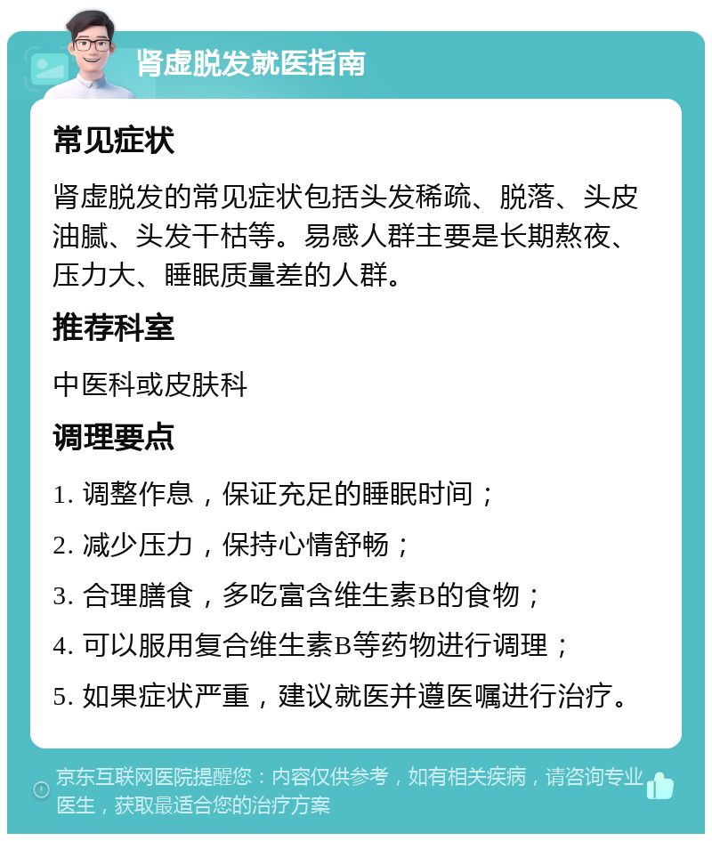 肾虚脱发就医指南 常见症状 肾虚脱发的常见症状包括头发稀疏、脱落、头皮油腻、头发干枯等。易感人群主要是长期熬夜、压力大、睡眠质量差的人群。 推荐科室 中医科或皮肤科 调理要点 1. 调整作息，保证充足的睡眠时间； 2. 减少压力，保持心情舒畅； 3. 合理膳食，多吃富含维生素B的食物； 4. 可以服用复合维生素B等药物进行调理； 5. 如果症状严重，建议就医并遵医嘱进行治疗。