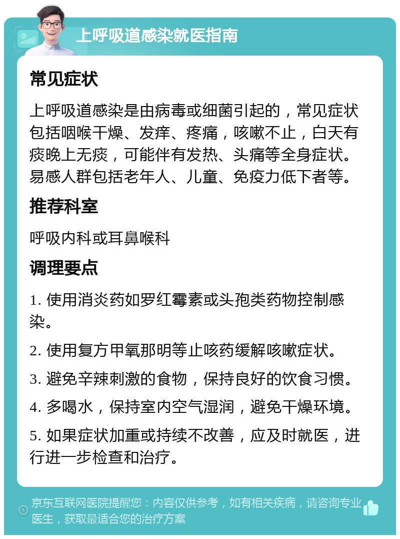 上呼吸道感染就医指南 常见症状 上呼吸道感染是由病毒或细菌引起的，常见症状包括咽喉干燥、发痒、疼痛，咳嗽不止，白天有痰晚上无痰，可能伴有发热、头痛等全身症状。易感人群包括老年人、儿童、免疫力低下者等。 推荐科室 呼吸内科或耳鼻喉科 调理要点 1. 使用消炎药如罗红霉素或头孢类药物控制感染。 2. 使用复方甲氧那明等止咳药缓解咳嗽症状。 3. 避免辛辣刺激的食物，保持良好的饮食习惯。 4. 多喝水，保持室内空气湿润，避免干燥环境。 5. 如果症状加重或持续不改善，应及时就医，进行进一步检查和治疗。