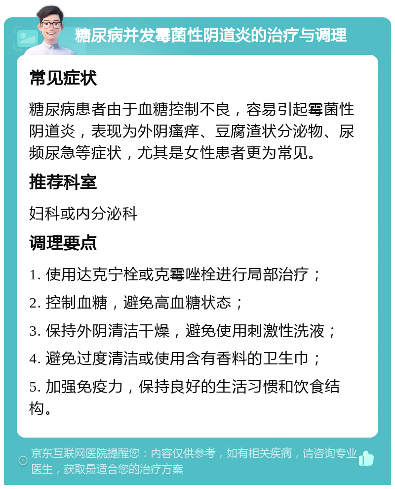 糖尿病并发霉菌性阴道炎的治疗与调理 常见症状 糖尿病患者由于血糖控制不良，容易引起霉菌性阴道炎，表现为外阴瘙痒、豆腐渣状分泌物、尿频尿急等症状，尤其是女性患者更为常见。 推荐科室 妇科或内分泌科 调理要点 1. 使用达克宁栓或克霉唑栓进行局部治疗； 2. 控制血糖，避免高血糖状态； 3. 保持外阴清洁干燥，避免使用刺激性洗液； 4. 避免过度清洁或使用含有香料的卫生巾； 5. 加强免疫力，保持良好的生活习惯和饮食结构。