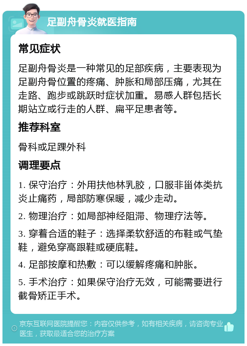 足副舟骨炎就医指南 常见症状 足副舟骨炎是一种常见的足部疾病，主要表现为足副舟骨位置的疼痛、肿胀和局部压痛，尤其在走路、跑步或跳跃时症状加重。易感人群包括长期站立或行走的人群、扁平足患者等。 推荐科室 骨科或足踝外科 调理要点 1. 保守治疗：外用扶他林乳胶，口服非甾体类抗炎止痛药，局部防寒保暖，减少走动。 2. 物理治疗：如局部神经阻滞、物理疗法等。 3. 穿着合适的鞋子：选择柔软舒适的布鞋或气垫鞋，避免穿高跟鞋或硬底鞋。 4. 足部按摩和热敷：可以缓解疼痛和肿胀。 5. 手术治疗：如果保守治疗无效，可能需要进行截骨矫正手术。