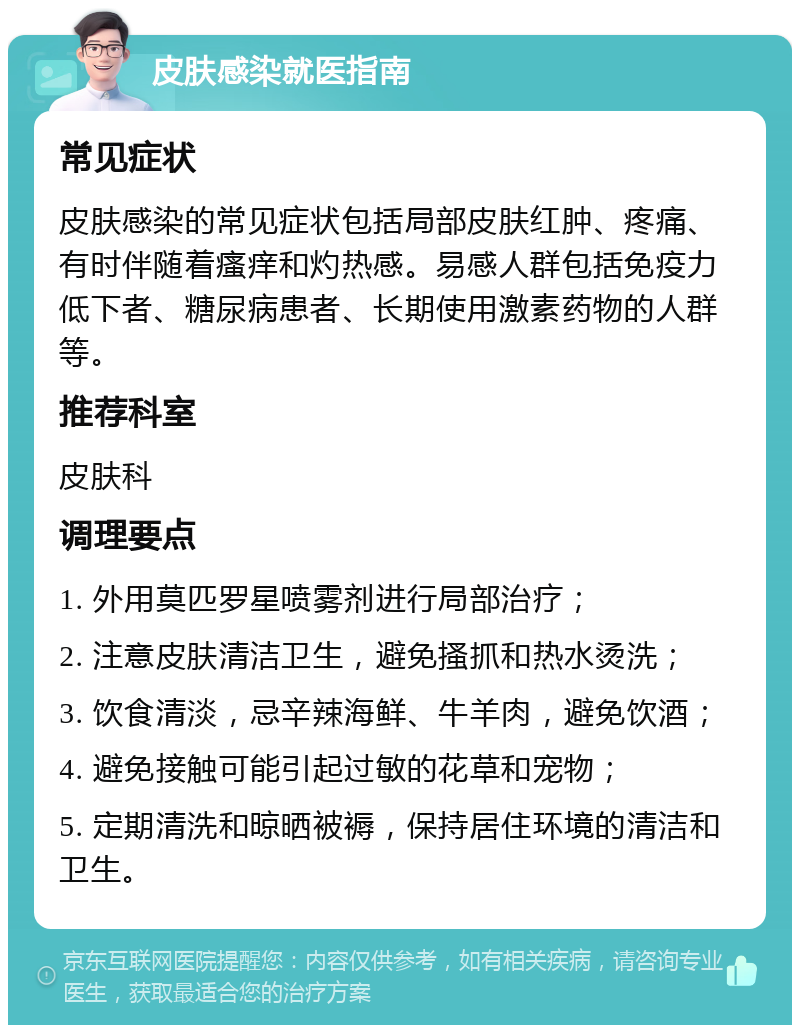 皮肤感染就医指南 常见症状 皮肤感染的常见症状包括局部皮肤红肿、疼痛、有时伴随着瘙痒和灼热感。易感人群包括免疫力低下者、糖尿病患者、长期使用激素药物的人群等。 推荐科室 皮肤科 调理要点 1. 外用莫匹罗星喷雾剂进行局部治疗； 2. 注意皮肤清洁卫生，避免搔抓和热水烫洗； 3. 饮食清淡，忌辛辣海鲜、牛羊肉，避免饮酒； 4. 避免接触可能引起过敏的花草和宠物； 5. 定期清洗和晾晒被褥，保持居住环境的清洁和卫生。