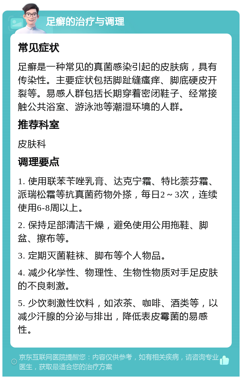 足癣的治疗与调理 常见症状 足癣是一种常见的真菌感染引起的皮肤病，具有传染性。主要症状包括脚趾缝瘙痒、脚底硬皮开裂等。易感人群包括长期穿着密闭鞋子、经常接触公共浴室、游泳池等潮湿环境的人群。 推荐科室 皮肤科 调理要点 1. 使用联苯苄唑乳膏、达克宁霜、特比萘芬霜、派瑞松霜等抗真菌药物外搽，每日2～3次，连续使用6-8周以上。 2. 保持足部清洁干燥，避免使用公用拖鞋、脚盆、擦布等。 3. 定期灭菌鞋袜、脚布等个人物品。 4. 减少化学性、物理性、生物性物质对手足皮肤的不良刺激。 5. 少饮刺激性饮料，如浓茶、咖啡、酒类等，以减少汗腺的分泌与排出，降低表皮霉菌的易感性。