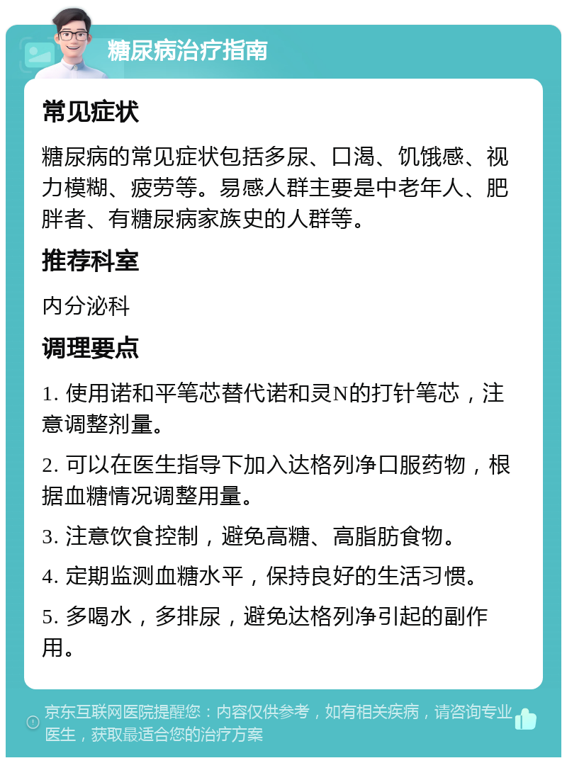 糖尿病治疗指南 常见症状 糖尿病的常见症状包括多尿、口渴、饥饿感、视力模糊、疲劳等。易感人群主要是中老年人、肥胖者、有糖尿病家族史的人群等。 推荐科室 内分泌科 调理要点 1. 使用诺和平笔芯替代诺和灵N的打针笔芯，注意调整剂量。 2. 可以在医生指导下加入达格列净口服药物，根据血糖情况调整用量。 3. 注意饮食控制，避免高糖、高脂肪食物。 4. 定期监测血糖水平，保持良好的生活习惯。 5. 多喝水，多排尿，避免达格列净引起的副作用。