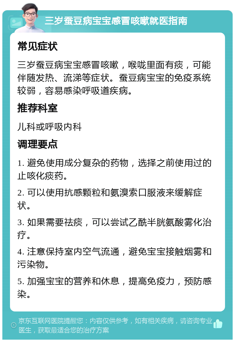 三岁蚕豆病宝宝感冒咳嗽就医指南 常见症状 三岁蚕豆病宝宝感冒咳嗽，喉咙里面有痰，可能伴随发热、流涕等症状。蚕豆病宝宝的免疫系统较弱，容易感染呼吸道疾病。 推荐科室 儿科或呼吸内科 调理要点 1. 避免使用成分复杂的药物，选择之前使用过的止咳化痰药。 2. 可以使用抗感颗粒和氨溴索口服液来缓解症状。 3. 如果需要祛痰，可以尝试乙酰半胱氨酸雾化治疗。 4. 注意保持室内空气流通，避免宝宝接触烟雾和污染物。 5. 加强宝宝的营养和休息，提高免疫力，预防感染。