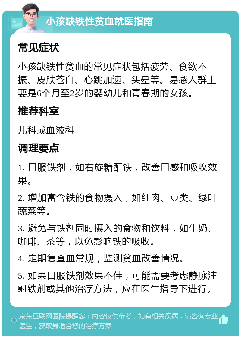 小孩缺铁性贫血就医指南 常见症状 小孩缺铁性贫血的常见症状包括疲劳、食欲不振、皮肤苍白、心跳加速、头晕等。易感人群主要是6个月至2岁的婴幼儿和青春期的女孩。 推荐科室 儿科或血液科 调理要点 1. 口服铁剂，如右旋糖酐铁，改善口感和吸收效果。 2. 增加富含铁的食物摄入，如红肉、豆类、绿叶蔬菜等。 3. 避免与铁剂同时摄入的食物和饮料，如牛奶、咖啡、茶等，以免影响铁的吸收。 4. 定期复查血常规，监测贫血改善情况。 5. 如果口服铁剂效果不佳，可能需要考虑静脉注射铁剂或其他治疗方法，应在医生指导下进行。