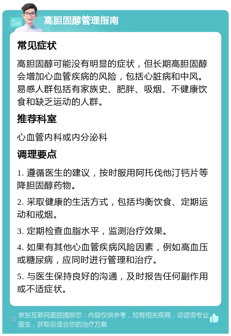 高胆固醇管理指南 常见症状 高胆固醇可能没有明显的症状，但长期高胆固醇会增加心血管疾病的风险，包括心脏病和中风。易感人群包括有家族史、肥胖、吸烟、不健康饮食和缺乏运动的人群。 推荐科室 心血管内科或内分泌科 调理要点 1. 遵循医生的建议，按时服用阿托伐他汀钙片等降胆固醇药物。 2. 采取健康的生活方式，包括均衡饮食、定期运动和戒烟。 3. 定期检查血脂水平，监测治疗效果。 4. 如果有其他心血管疾病风险因素，例如高血压或糖尿病，应同时进行管理和治疗。 5. 与医生保持良好的沟通，及时报告任何副作用或不适症状。