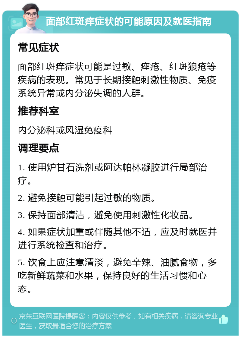 面部红斑痒症状的可能原因及就医指南 常见症状 面部红斑痒症状可能是过敏、痤疮、红斑狼疮等疾病的表现。常见于长期接触刺激性物质、免疫系统异常或内分泌失调的人群。 推荐科室 内分泌科或风湿免疫科 调理要点 1. 使用炉甘石洗剂或阿达帕林凝胶进行局部治疗。 2. 避免接触可能引起过敏的物质。 3. 保持面部清洁，避免使用刺激性化妆品。 4. 如果症状加重或伴随其他不适，应及时就医并进行系统检查和治疗。 5. 饮食上应注意清淡，避免辛辣、油腻食物，多吃新鲜蔬菜和水果，保持良好的生活习惯和心态。