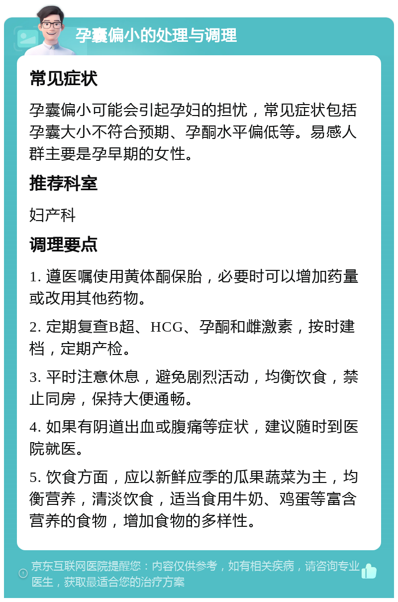 孕囊偏小的处理与调理 常见症状 孕囊偏小可能会引起孕妇的担忧，常见症状包括孕囊大小不符合预期、孕酮水平偏低等。易感人群主要是孕早期的女性。 推荐科室 妇产科 调理要点 1. 遵医嘱使用黄体酮保胎，必要时可以增加药量或改用其他药物。 2. 定期复查B超、HCG、孕酮和雌激素，按时建档，定期产检。 3. 平时注意休息，避免剧烈活动，均衡饮食，禁止同房，保持大便通畅。 4. 如果有阴道出血或腹痛等症状，建议随时到医院就医。 5. 饮食方面，应以新鲜应季的瓜果蔬菜为主，均衡营养，清淡饮食，适当食用牛奶、鸡蛋等富含营养的食物，增加食物的多样性。