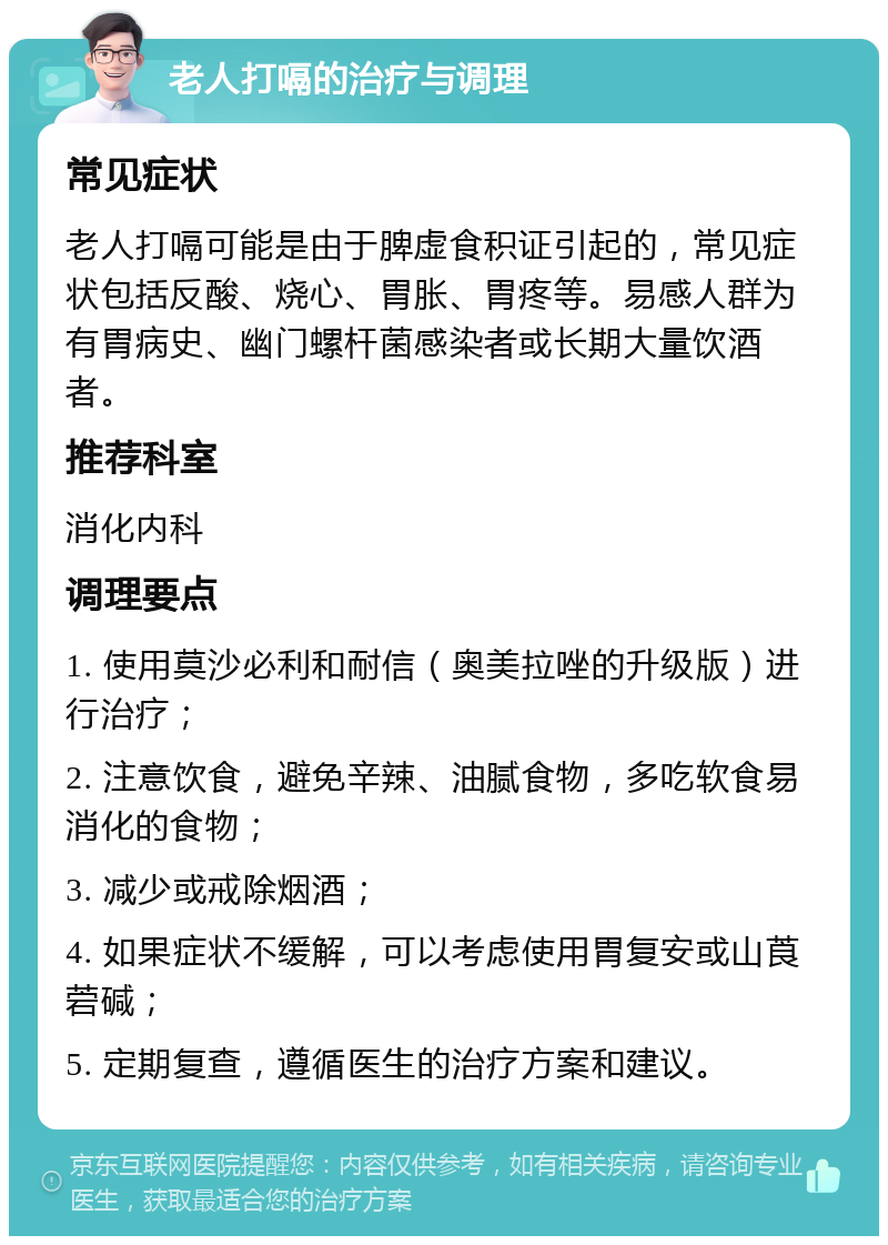 老人打嗝的治疗与调理 常见症状 老人打嗝可能是由于脾虚食积证引起的，常见症状包括反酸、烧心、胃胀、胃疼等。易感人群为有胃病史、幽门螺杆菌感染者或长期大量饮酒者。 推荐科室 消化内科 调理要点 1. 使用莫沙必利和耐信（奥美拉唑的升级版）进行治疗； 2. 注意饮食，避免辛辣、油腻食物，多吃软食易消化的食物； 3. 减少或戒除烟酒； 4. 如果症状不缓解，可以考虑使用胃复安或山莨菪碱； 5. 定期复查，遵循医生的治疗方案和建议。