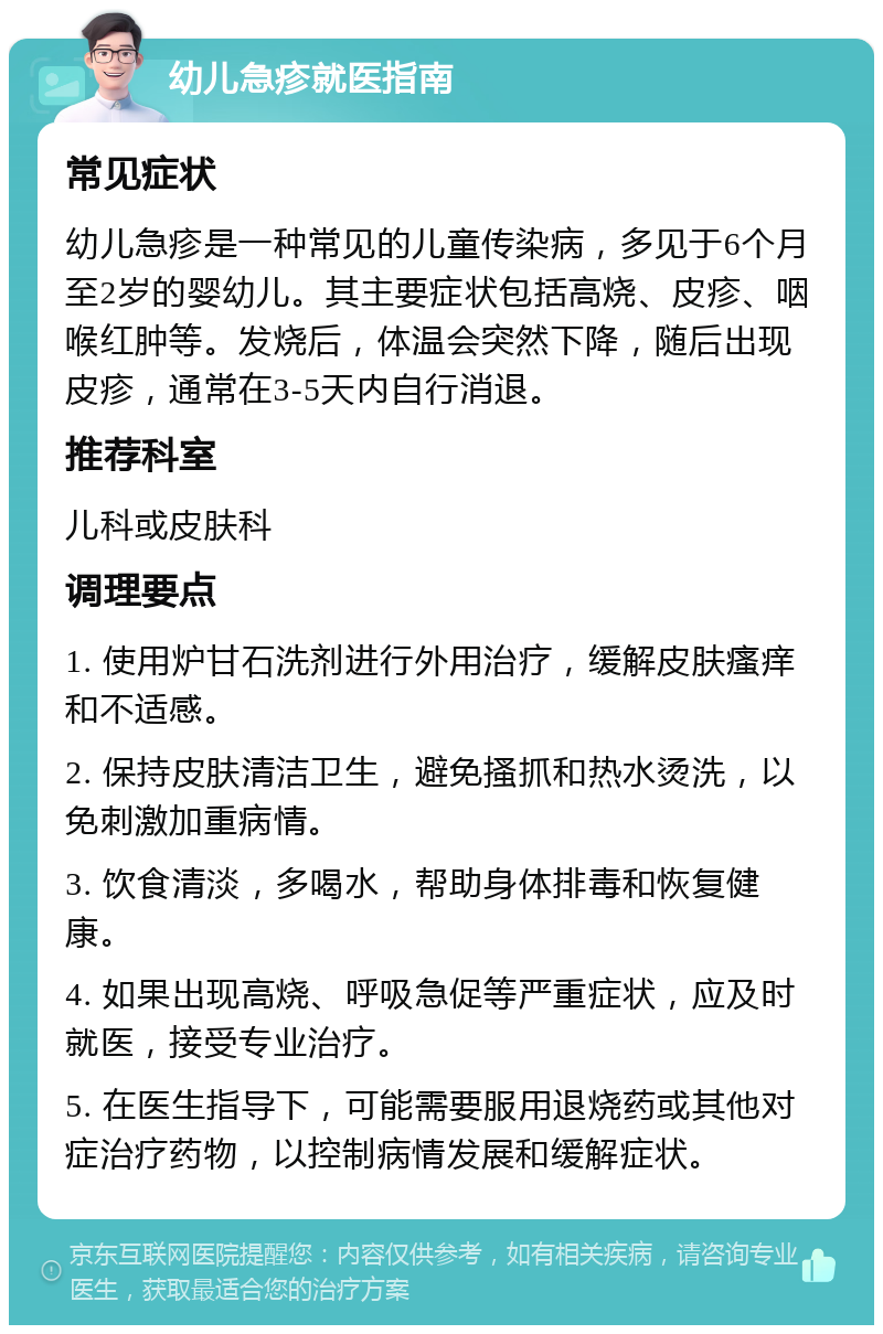 幼儿急疹就医指南 常见症状 幼儿急疹是一种常见的儿童传染病，多见于6个月至2岁的婴幼儿。其主要症状包括高烧、皮疹、咽喉红肿等。发烧后，体温会突然下降，随后出现皮疹，通常在3-5天内自行消退。 推荐科室 儿科或皮肤科 调理要点 1. 使用炉甘石洗剂进行外用治疗，缓解皮肤瘙痒和不适感。 2. 保持皮肤清洁卫生，避免搔抓和热水烫洗，以免刺激加重病情。 3. 饮食清淡，多喝水，帮助身体排毒和恢复健康。 4. 如果出现高烧、呼吸急促等严重症状，应及时就医，接受专业治疗。 5. 在医生指导下，可能需要服用退烧药或其他对症治疗药物，以控制病情发展和缓解症状。