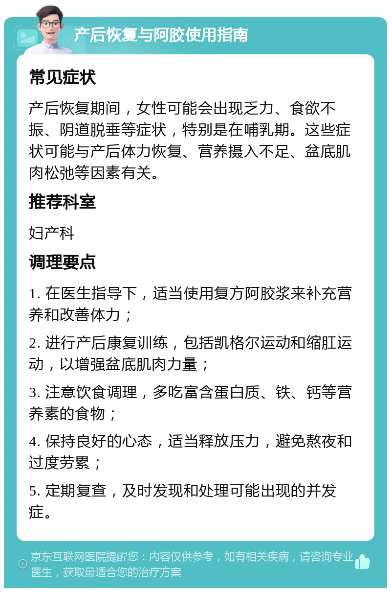 产后恢复与阿胶使用指南 常见症状 产后恢复期间，女性可能会出现乏力、食欲不振、阴道脱垂等症状，特别是在哺乳期。这些症状可能与产后体力恢复、营养摄入不足、盆底肌肉松弛等因素有关。 推荐科室 妇产科 调理要点 1. 在医生指导下，适当使用复方阿胶浆来补充营养和改善体力； 2. 进行产后康复训练，包括凯格尔运动和缩肛运动，以增强盆底肌肉力量； 3. 注意饮食调理，多吃富含蛋白质、铁、钙等营养素的食物； 4. 保持良好的心态，适当释放压力，避免熬夜和过度劳累； 5. 定期复查，及时发现和处理可能出现的并发症。