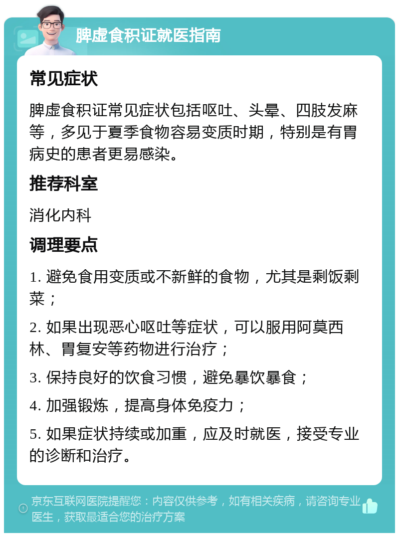 脾虚食积证就医指南 常见症状 脾虚食积证常见症状包括呕吐、头晕、四肢发麻等，多见于夏季食物容易变质时期，特别是有胃病史的患者更易感染。 推荐科室 消化内科 调理要点 1. 避免食用变质或不新鲜的食物，尤其是剩饭剩菜； 2. 如果出现恶心呕吐等症状，可以服用阿莫西林、胃复安等药物进行治疗； 3. 保持良好的饮食习惯，避免暴饮暴食； 4. 加强锻炼，提高身体免疫力； 5. 如果症状持续或加重，应及时就医，接受专业的诊断和治疗。