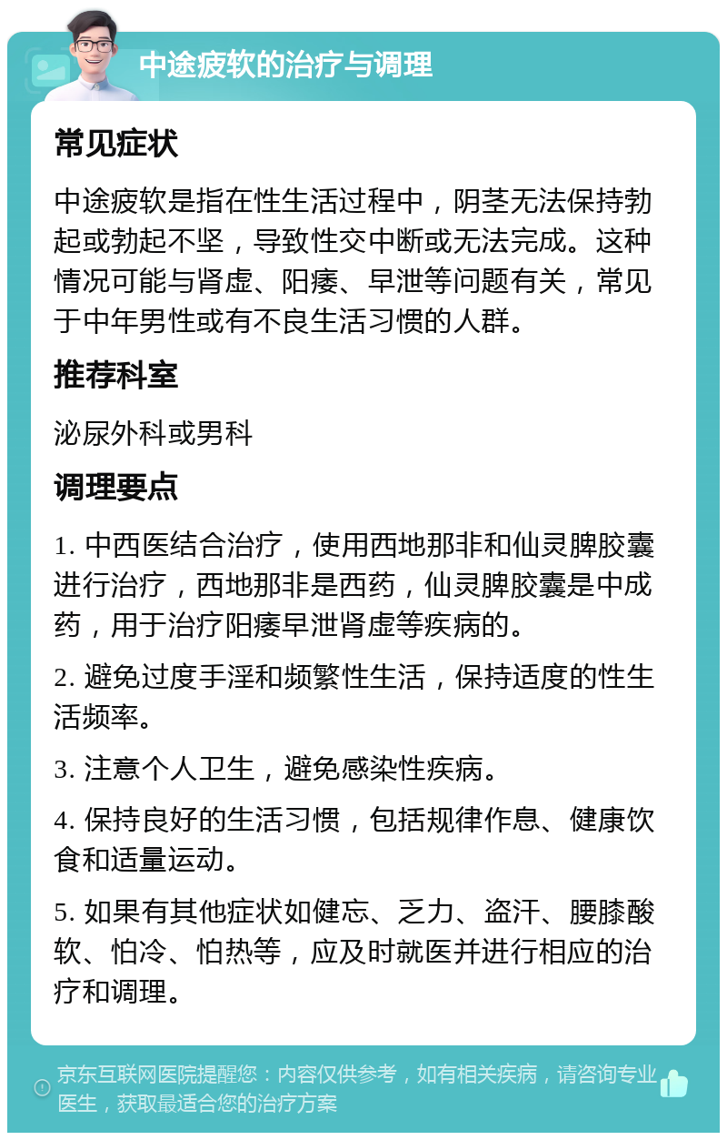 中途疲软的治疗与调理 常见症状 中途疲软是指在性生活过程中，阴茎无法保持勃起或勃起不坚，导致性交中断或无法完成。这种情况可能与肾虚、阳痿、早泄等问题有关，常见于中年男性或有不良生活习惯的人群。 推荐科室 泌尿外科或男科 调理要点 1. 中西医结合治疗，使用西地那非和仙灵脾胶囊进行治疗，西地那非是西药，仙灵脾胶囊是中成药，用于治疗阳痿早泄肾虚等疾病的。 2. 避免过度手淫和频繁性生活，保持适度的性生活频率。 3. 注意个人卫生，避免感染性疾病。 4. 保持良好的生活习惯，包括规律作息、健康饮食和适量运动。 5. 如果有其他症状如健忘、乏力、盗汗、腰膝酸软、怕冷、怕热等，应及时就医并进行相应的治疗和调理。