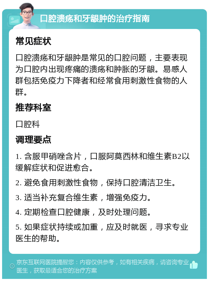 口腔溃疡和牙龈肿的治疗指南 常见症状 口腔溃疡和牙龈肿是常见的口腔问题，主要表现为口腔内出现疼痛的溃疡和肿胀的牙龈。易感人群包括免疫力下降者和经常食用刺激性食物的人群。 推荐科室 口腔科 调理要点 1. 含服甲硝唑含片，口服阿莫西林和维生素B2以缓解症状和促进愈合。 2. 避免食用刺激性食物，保持口腔清洁卫生。 3. 适当补充复合维生素，增强免疫力。 4. 定期检查口腔健康，及时处理问题。 5. 如果症状持续或加重，应及时就医，寻求专业医生的帮助。