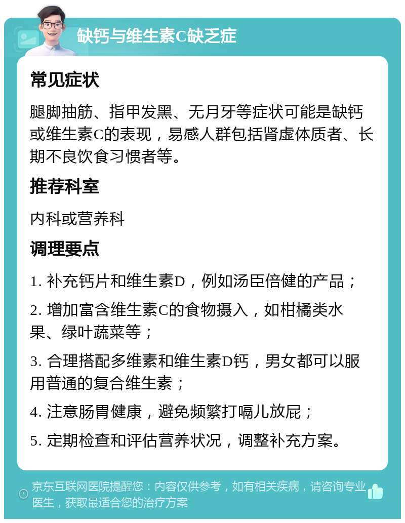 缺钙与维生素C缺乏症 常见症状 腿脚抽筋、指甲发黑、无月牙等症状可能是缺钙或维生素C的表现，易感人群包括肾虚体质者、长期不良饮食习惯者等。 推荐科室 内科或营养科 调理要点 1. 补充钙片和维生素D，例如汤臣倍健的产品； 2. 增加富含维生素C的食物摄入，如柑橘类水果、绿叶蔬菜等； 3. 合理搭配多维素和维生素D钙，男女都可以服用普通的复合维生素； 4. 注意肠胃健康，避免频繁打嗝儿放屁； 5. 定期检查和评估营养状况，调整补充方案。