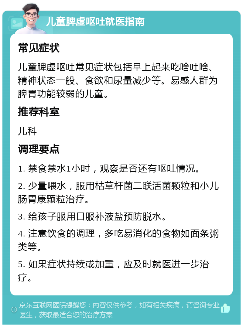 儿童脾虚呕吐就医指南 常见症状 儿童脾虚呕吐常见症状包括早上起来吃啥吐啥、精神状态一般、食欲和尿量减少等。易感人群为脾胃功能较弱的儿童。 推荐科室 儿科 调理要点 1. 禁食禁水1小时，观察是否还有呕吐情况。 2. 少量喂水，服用枯草杆菌二联活菌颗粒和小儿肠胃康颗粒治疗。 3. 给孩子服用口服补液盐预防脱水。 4. 注意饮食的调理，多吃易消化的食物如面条粥类等。 5. 如果症状持续或加重，应及时就医进一步治疗。