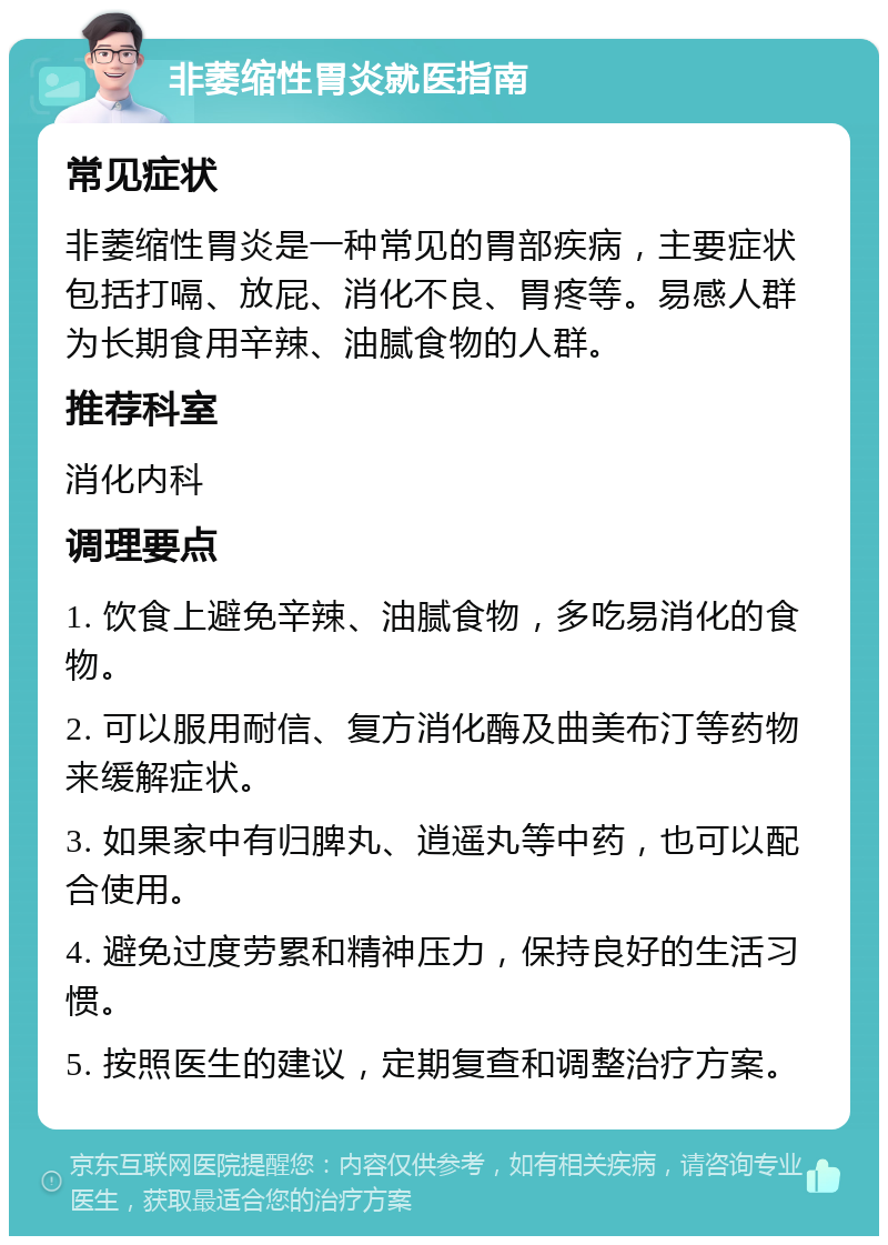 非萎缩性胃炎就医指南 常见症状 非萎缩性胃炎是一种常见的胃部疾病，主要症状包括打嗝、放屁、消化不良、胃疼等。易感人群为长期食用辛辣、油腻食物的人群。 推荐科室 消化内科 调理要点 1. 饮食上避免辛辣、油腻食物，多吃易消化的食物。 2. 可以服用耐信、复方消化酶及曲美布汀等药物来缓解症状。 3. 如果家中有归脾丸、逍遥丸等中药，也可以配合使用。 4. 避免过度劳累和精神压力，保持良好的生活习惯。 5. 按照医生的建议，定期复查和调整治疗方案。