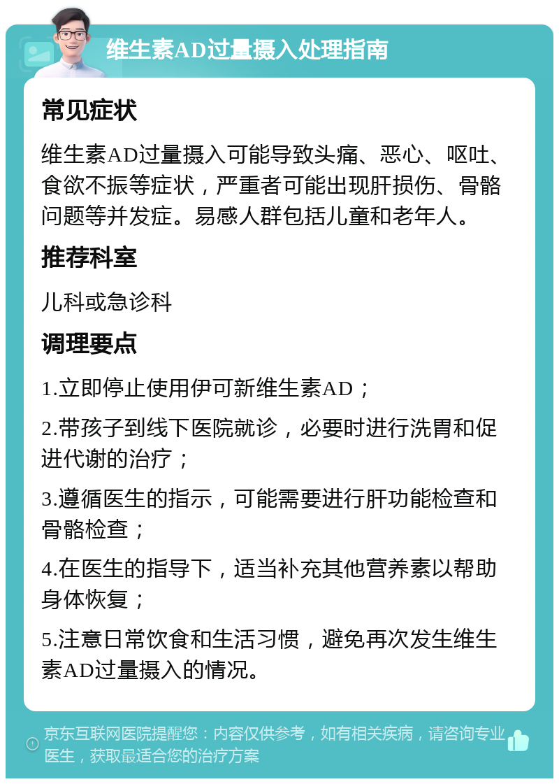 维生素AD过量摄入处理指南 常见症状 维生素AD过量摄入可能导致头痛、恶心、呕吐、食欲不振等症状，严重者可能出现肝损伤、骨骼问题等并发症。易感人群包括儿童和老年人。 推荐科室 儿科或急诊科 调理要点 1.立即停止使用伊可新维生素AD； 2.带孩子到线下医院就诊，必要时进行洗胃和促进代谢的治疗； 3.遵循医生的指示，可能需要进行肝功能检查和骨骼检查； 4.在医生的指导下，适当补充其他营养素以帮助身体恢复； 5.注意日常饮食和生活习惯，避免再次发生维生素AD过量摄入的情况。