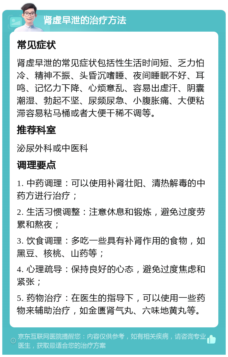 肾虚早泄的治疗方法 常见症状 肾虚早泄的常见症状包括性生活时间短、乏力怕冷、精神不振、头昏沉嗜睡、夜间睡眠不好、耳鸣、记忆力下降、心烦意乱、容易出虚汗、阴囊潮湿、勃起不坚、尿频尿急、小腹胀痛、大便粘滞容易粘马桶或者大便干稀不调等。 推荐科室 泌尿外科或中医科 调理要点 1. 中药调理：可以使用补肾壮阳、清热解毒的中药方进行治疗； 2. 生活习惯调整：注意休息和锻炼，避免过度劳累和熬夜； 3. 饮食调理：多吃一些具有补肾作用的食物，如黑豆、核桃、山药等； 4. 心理疏导：保持良好的心态，避免过度焦虑和紧张； 5. 药物治疗：在医生的指导下，可以使用一些药物来辅助治疗，如金匮肾气丸、六味地黄丸等。