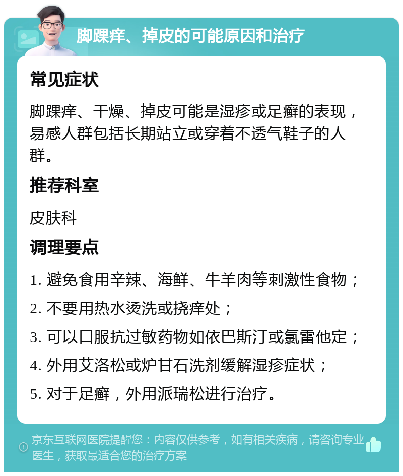 脚踝痒、掉皮的可能原因和治疗 常见症状 脚踝痒、干燥、掉皮可能是湿疹或足癣的表现，易感人群包括长期站立或穿着不透气鞋子的人群。 推荐科室 皮肤科 调理要点 1. 避免食用辛辣、海鲜、牛羊肉等刺激性食物； 2. 不要用热水烫洗或挠痒处； 3. 可以口服抗过敏药物如依巴斯汀或氯雷他定； 4. 外用艾洛松或炉甘石洗剂缓解湿疹症状； 5. 对于足癣，外用派瑞松进行治疗。