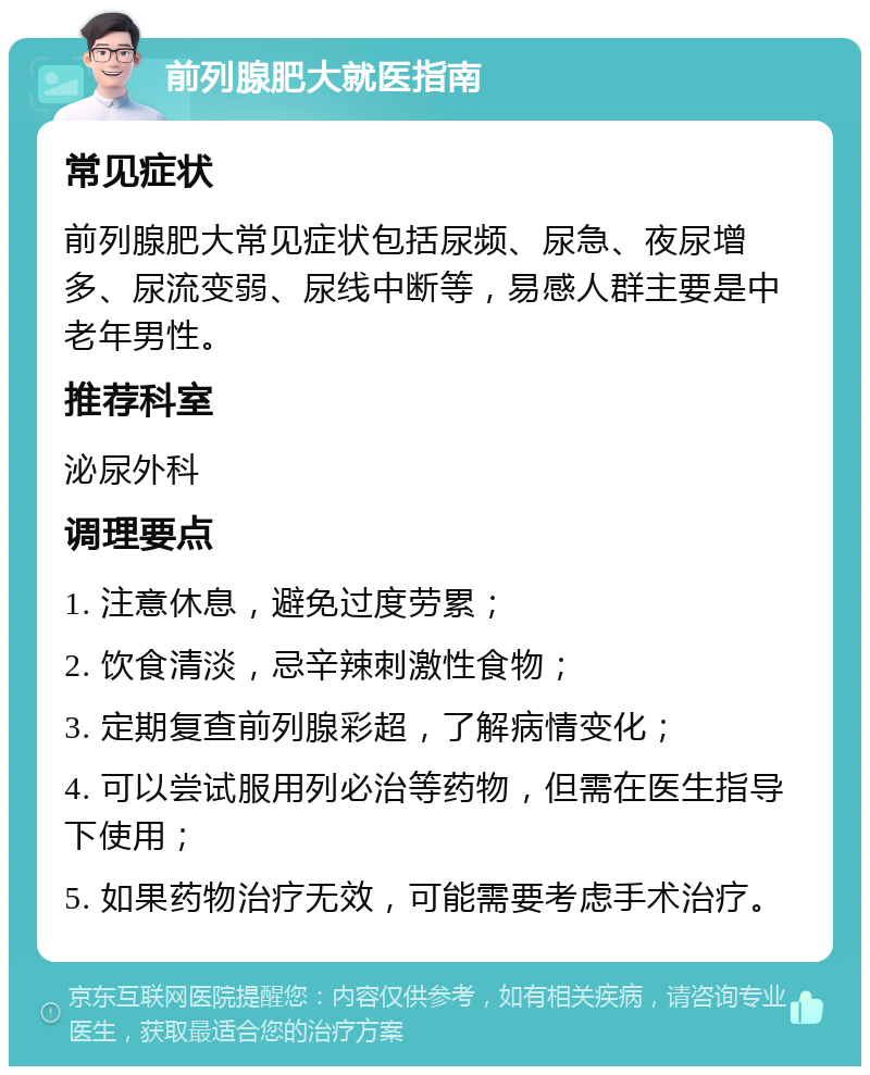 前列腺肥大就医指南 常见症状 前列腺肥大常见症状包括尿频、尿急、夜尿增多、尿流变弱、尿线中断等，易感人群主要是中老年男性。 推荐科室 泌尿外科 调理要点 1. 注意休息，避免过度劳累； 2. 饮食清淡，忌辛辣刺激性食物； 3. 定期复查前列腺彩超，了解病情变化； 4. 可以尝试服用列必治等药物，但需在医生指导下使用； 5. 如果药物治疗无效，可能需要考虑手术治疗。