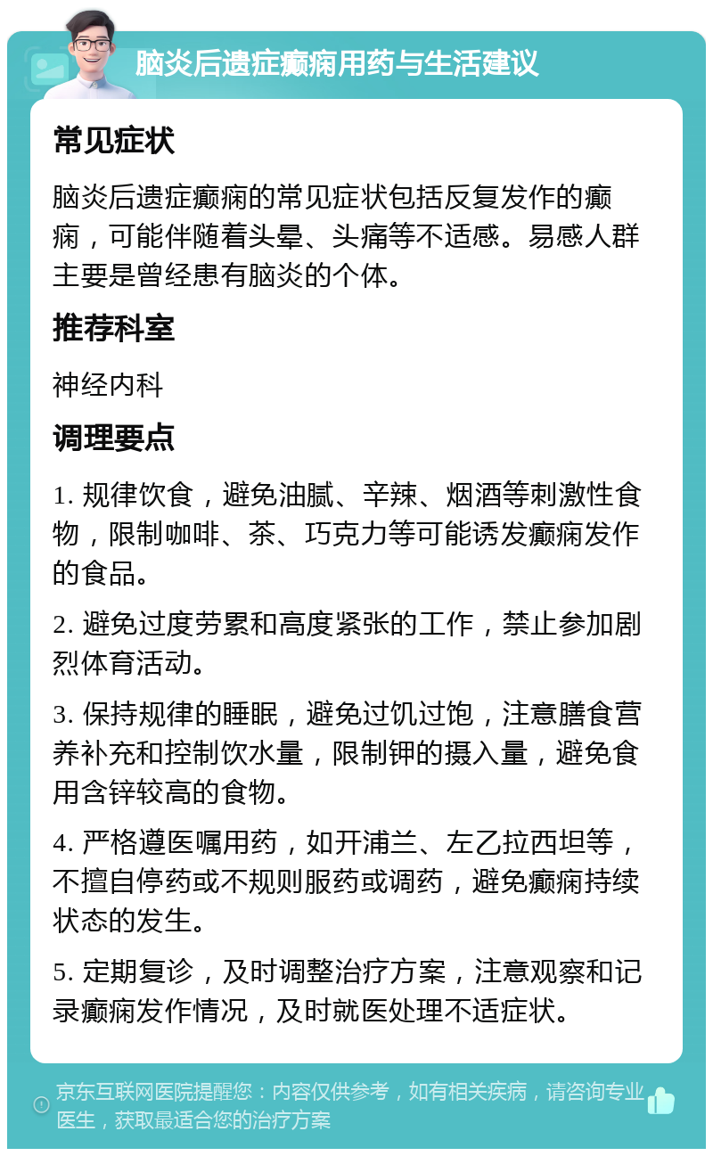 脑炎后遗症癫痫用药与生活建议 常见症状 脑炎后遗症癫痫的常见症状包括反复发作的癫痫，可能伴随着头晕、头痛等不适感。易感人群主要是曾经患有脑炎的个体。 推荐科室 神经内科 调理要点 1. 规律饮食，避免油腻、辛辣、烟酒等刺激性食物，限制咖啡、茶、巧克力等可能诱发癫痫发作的食品。 2. 避免过度劳累和高度紧张的工作，禁止参加剧烈体育活动。 3. 保持规律的睡眠，避免过饥过饱，注意膳食营养补充和控制饮水量，限制钾的摄入量，避免食用含锌较高的食物。 4. 严格遵医嘱用药，如开浦兰、左乙拉西坦等，不擅自停药或不规则服药或调药，避免癫痫持续状态的发生。 5. 定期复诊，及时调整治疗方案，注意观察和记录癫痫发作情况，及时就医处理不适症状。