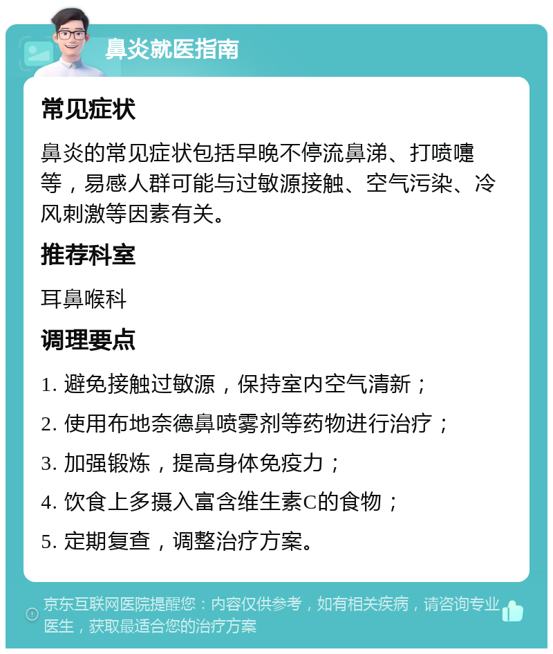 鼻炎就医指南 常见症状 鼻炎的常见症状包括早晚不停流鼻涕、打喷嚏等，易感人群可能与过敏源接触、空气污染、冷风刺激等因素有关。 推荐科室 耳鼻喉科 调理要点 1. 避免接触过敏源，保持室内空气清新； 2. 使用布地奈德鼻喷雾剂等药物进行治疗； 3. 加强锻炼，提高身体免疫力； 4. 饮食上多摄入富含维生素C的食物； 5. 定期复查，调整治疗方案。