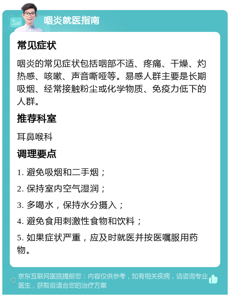 咽炎就医指南 常见症状 咽炎的常见症状包括咽部不适、疼痛、干燥、灼热感、咳嗽、声音嘶哑等。易感人群主要是长期吸烟、经常接触粉尘或化学物质、免疫力低下的人群。 推荐科室 耳鼻喉科 调理要点 1. 避免吸烟和二手烟； 2. 保持室内空气湿润； 3. 多喝水，保持水分摄入； 4. 避免食用刺激性食物和饮料； 5. 如果症状严重，应及时就医并按医嘱服用药物。