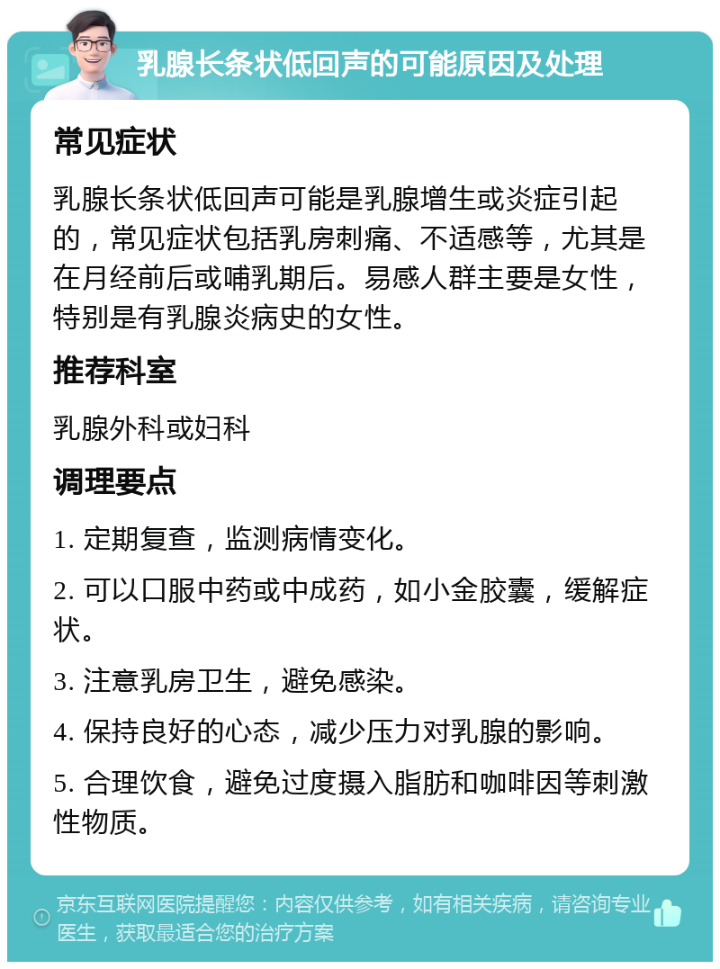 乳腺长条状低回声的可能原因及处理 常见症状 乳腺长条状低回声可能是乳腺增生或炎症引起的，常见症状包括乳房刺痛、不适感等，尤其是在月经前后或哺乳期后。易感人群主要是女性，特别是有乳腺炎病史的女性。 推荐科室 乳腺外科或妇科 调理要点 1. 定期复查，监测病情变化。 2. 可以口服中药或中成药，如小金胶囊，缓解症状。 3. 注意乳房卫生，避免感染。 4. 保持良好的心态，减少压力对乳腺的影响。 5. 合理饮食，避免过度摄入脂肪和咖啡因等刺激性物质。