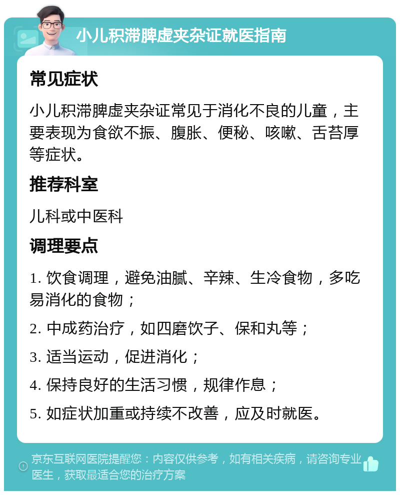 小儿积滞脾虚夹杂证就医指南 常见症状 小儿积滞脾虚夹杂证常见于消化不良的儿童，主要表现为食欲不振、腹胀、便秘、咳嗽、舌苔厚等症状。 推荐科室 儿科或中医科 调理要点 1. 饮食调理，避免油腻、辛辣、生冷食物，多吃易消化的食物； 2. 中成药治疗，如四磨饮子、保和丸等； 3. 适当运动，促进消化； 4. 保持良好的生活习惯，规律作息； 5. 如症状加重或持续不改善，应及时就医。