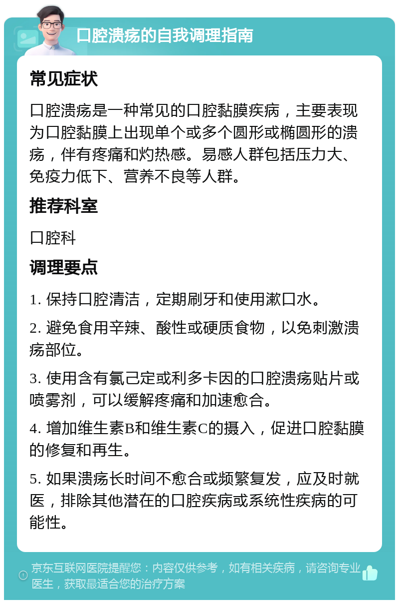 口腔溃疡的自我调理指南 常见症状 口腔溃疡是一种常见的口腔黏膜疾病，主要表现为口腔黏膜上出现单个或多个圆形或椭圆形的溃疡，伴有疼痛和灼热感。易感人群包括压力大、免疫力低下、营养不良等人群。 推荐科室 口腔科 调理要点 1. 保持口腔清洁，定期刷牙和使用漱口水。 2. 避免食用辛辣、酸性或硬质食物，以免刺激溃疡部位。 3. 使用含有氯己定或利多卡因的口腔溃疡贴片或喷雾剂，可以缓解疼痛和加速愈合。 4. 增加维生素B和维生素C的摄入，促进口腔黏膜的修复和再生。 5. 如果溃疡长时间不愈合或频繁复发，应及时就医，排除其他潜在的口腔疾病或系统性疾病的可能性。