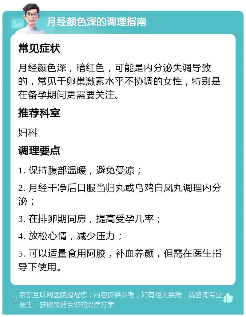 月经颜色深的调理指南 常见症状 月经颜色深，暗红色，可能是内分泌失调导致的，常见于卵巢激素水平不协调的女性，特别是在备孕期间更需要关注。 推荐科室 妇科 调理要点 1. 保持腹部温暖，避免受凉； 2. 月经干净后口服当归丸或乌鸡白凤丸调理内分泌； 3. 在排卵期同房，提高受孕几率； 4. 放松心情，减少压力； 5. 可以适量食用阿胶，补血养颜，但需在医生指导下使用。