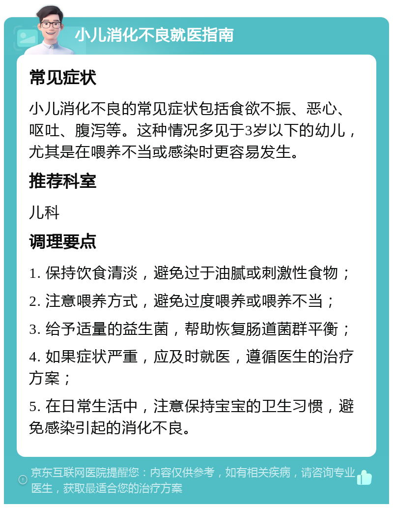 小儿消化不良就医指南 常见症状 小儿消化不良的常见症状包括食欲不振、恶心、呕吐、腹泻等。这种情况多见于3岁以下的幼儿，尤其是在喂养不当或感染时更容易发生。 推荐科室 儿科 调理要点 1. 保持饮食清淡，避免过于油腻或刺激性食物； 2. 注意喂养方式，避免过度喂养或喂养不当； 3. 给予适量的益生菌，帮助恢复肠道菌群平衡； 4. 如果症状严重，应及时就医，遵循医生的治疗方案； 5. 在日常生活中，注意保持宝宝的卫生习惯，避免感染引起的消化不良。