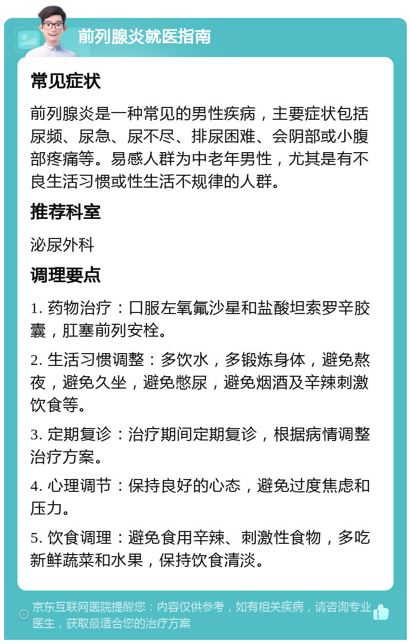 前列腺炎就医指南 常见症状 前列腺炎是一种常见的男性疾病，主要症状包括尿频、尿急、尿不尽、排尿困难、会阴部或小腹部疼痛等。易感人群为中老年男性，尤其是有不良生活习惯或性生活不规律的人群。 推荐科室 泌尿外科 调理要点 1. 药物治疗：口服左氧氟沙星和盐酸坦索罗辛胶囊，肛塞前列安栓。 2. 生活习惯调整：多饮水，多锻炼身体，避免熬夜，避免久坐，避免憋尿，避免烟酒及辛辣刺激饮食等。 3. 定期复诊：治疗期间定期复诊，根据病情调整治疗方案。 4. 心理调节：保持良好的心态，避免过度焦虑和压力。 5. 饮食调理：避免食用辛辣、刺激性食物，多吃新鲜蔬菜和水果，保持饮食清淡。