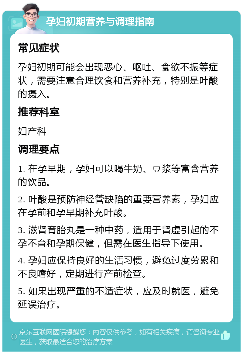 孕妇初期营养与调理指南 常见症状 孕妇初期可能会出现恶心、呕吐、食欲不振等症状，需要注意合理饮食和营养补充，特别是叶酸的摄入。 推荐科室 妇产科 调理要点 1. 在孕早期，孕妇可以喝牛奶、豆浆等富含营养的饮品。 2. 叶酸是预防神经管缺陷的重要营养素，孕妇应在孕前和孕早期补充叶酸。 3. 滋肾育胎丸是一种中药，适用于肾虚引起的不孕不育和孕期保健，但需在医生指导下使用。 4. 孕妇应保持良好的生活习惯，避免过度劳累和不良嗜好，定期进行产前检查。 5. 如果出现严重的不适症状，应及时就医，避免延误治疗。