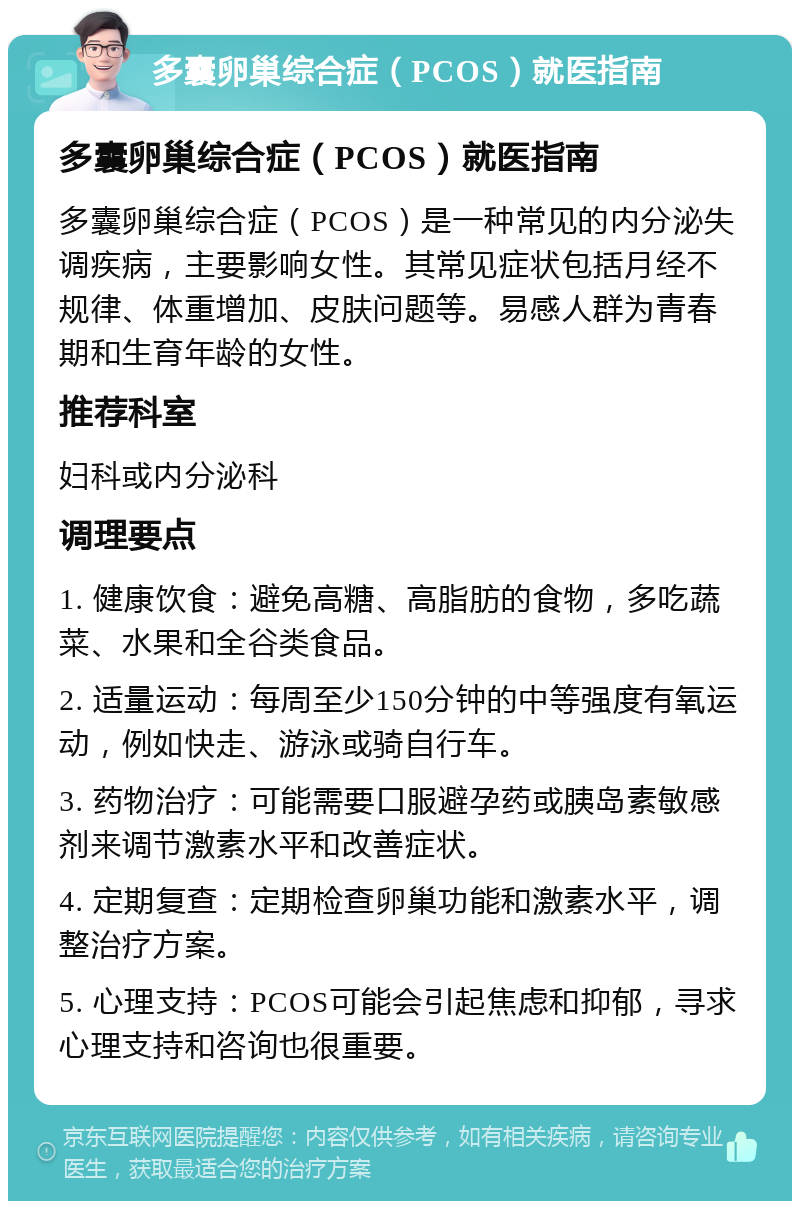 多囊卵巢综合症（PCOS）就医指南 多囊卵巢综合症（PCOS）就医指南 多囊卵巢综合症（PCOS）是一种常见的内分泌失调疾病，主要影响女性。其常见症状包括月经不规律、体重增加、皮肤问题等。易感人群为青春期和生育年龄的女性。 推荐科室 妇科或内分泌科 调理要点 1. 健康饮食：避免高糖、高脂肪的食物，多吃蔬菜、水果和全谷类食品。 2. 适量运动：每周至少150分钟的中等强度有氧运动，例如快走、游泳或骑自行车。 3. 药物治疗：可能需要口服避孕药或胰岛素敏感剂来调节激素水平和改善症状。 4. 定期复查：定期检查卵巢功能和激素水平，调整治疗方案。 5. 心理支持：PCOS可能会引起焦虑和抑郁，寻求心理支持和咨询也很重要。