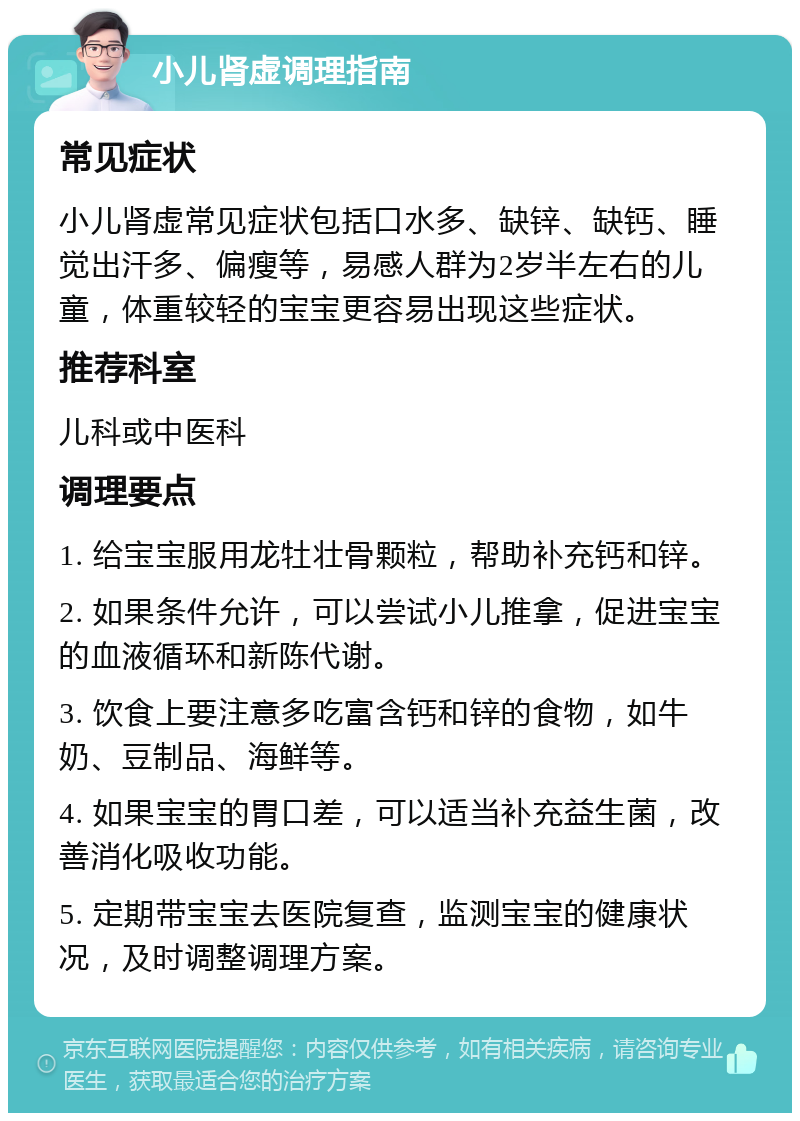 小儿肾虚调理指南 常见症状 小儿肾虚常见症状包括口水多、缺锌、缺钙、睡觉出汗多、偏瘦等，易感人群为2岁半左右的儿童，体重较轻的宝宝更容易出现这些症状。 推荐科室 儿科或中医科 调理要点 1. 给宝宝服用龙牡壮骨颗粒，帮助补充钙和锌。 2. 如果条件允许，可以尝试小儿推拿，促进宝宝的血液循环和新陈代谢。 3. 饮食上要注意多吃富含钙和锌的食物，如牛奶、豆制品、海鲜等。 4. 如果宝宝的胃口差，可以适当补充益生菌，改善消化吸收功能。 5. 定期带宝宝去医院复查，监测宝宝的健康状况，及时调整调理方案。