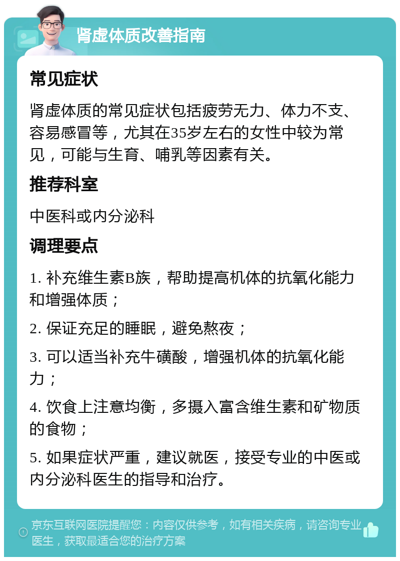 肾虚体质改善指南 常见症状 肾虚体质的常见症状包括疲劳无力、体力不支、容易感冒等，尤其在35岁左右的女性中较为常见，可能与生育、哺乳等因素有关。 推荐科室 中医科或内分泌科 调理要点 1. 补充维生素B族，帮助提高机体的抗氧化能力和增强体质； 2. 保证充足的睡眠，避免熬夜； 3. 可以适当补充牛磺酸，增强机体的抗氧化能力； 4. 饮食上注意均衡，多摄入富含维生素和矿物质的食物； 5. 如果症状严重，建议就医，接受专业的中医或内分泌科医生的指导和治疗。