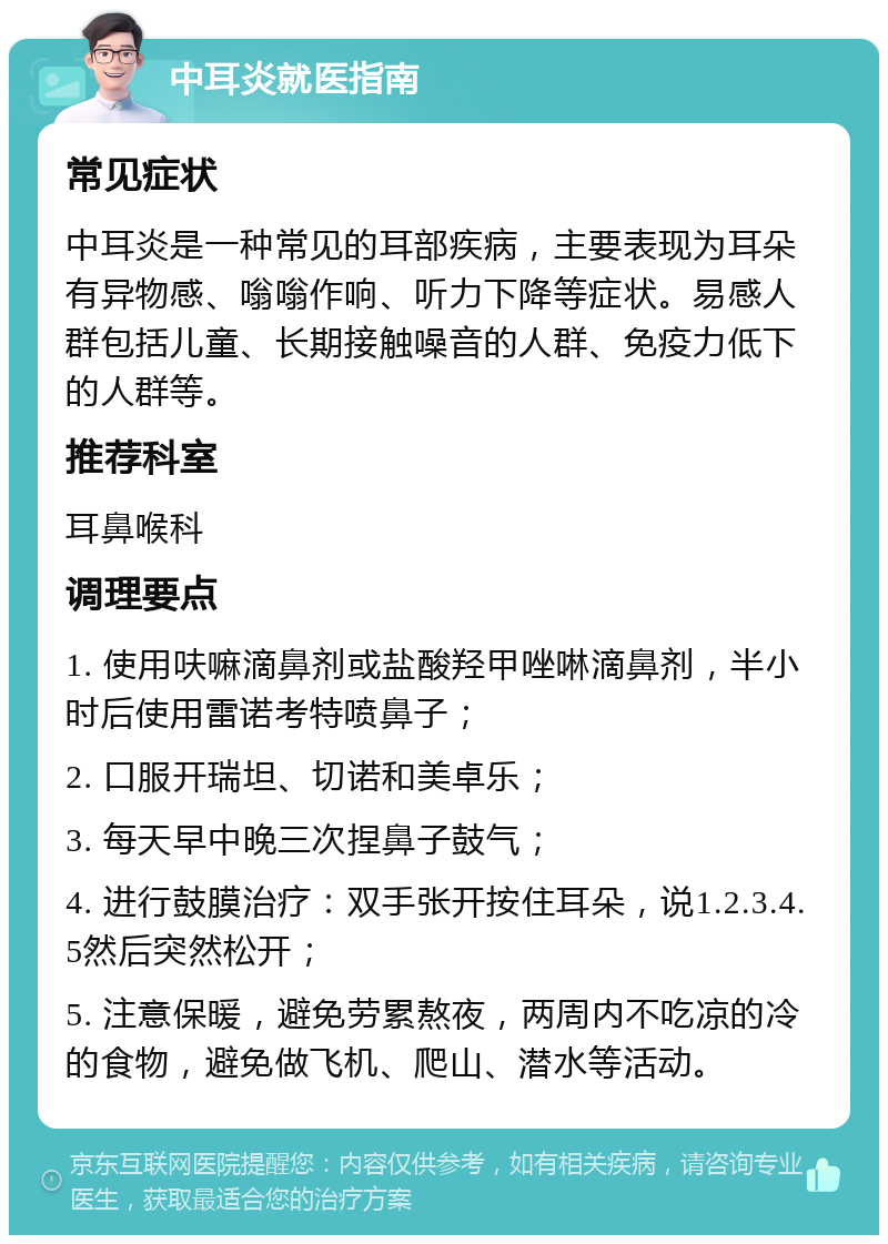 中耳炎就医指南 常见症状 中耳炎是一种常见的耳部疾病，主要表现为耳朵有异物感、嗡嗡作响、听力下降等症状。易感人群包括儿童、长期接触噪音的人群、免疫力低下的人群等。 推荐科室 耳鼻喉科 调理要点 1. 使用呋嘛滴鼻剂或盐酸羟甲唑啉滴鼻剂，半小时后使用雷诺考特喷鼻子； 2. 口服开瑞坦、切诺和美卓乐； 3. 每天早中晚三次捏鼻子鼓气； 4. 进行鼓膜治疗：双手张开按住耳朵，说1.2.3.4.5然后突然松开； 5. 注意保暖，避免劳累熬夜，两周内不吃凉的冷的食物，避免做飞机、爬山、潜水等活动。