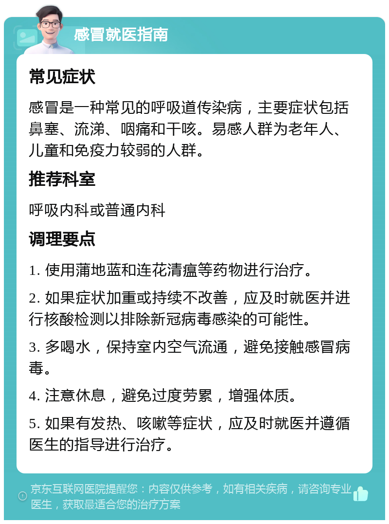 感冒就医指南 常见症状 感冒是一种常见的呼吸道传染病，主要症状包括鼻塞、流涕、咽痛和干咳。易感人群为老年人、儿童和免疫力较弱的人群。 推荐科室 呼吸内科或普通内科 调理要点 1. 使用蒲地蓝和连花清瘟等药物进行治疗。 2. 如果症状加重或持续不改善，应及时就医并进行核酸检测以排除新冠病毒感染的可能性。 3. 多喝水，保持室内空气流通，避免接触感冒病毒。 4. 注意休息，避免过度劳累，增强体质。 5. 如果有发热、咳嗽等症状，应及时就医并遵循医生的指导进行治疗。