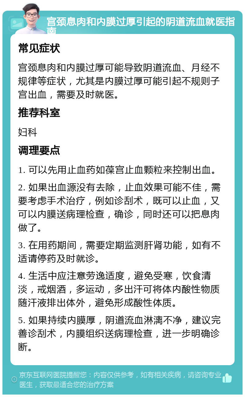 宫颈息肉和内膜过厚引起的阴道流血就医指南 常见症状 宫颈息肉和内膜过厚可能导致阴道流血、月经不规律等症状，尤其是内膜过厚可能引起不规则子宫出血，需要及时就医。 推荐科室 妇科 调理要点 1. 可以先用止血药如葆宫止血颗粒来控制出血。 2. 如果出血源没有去除，止血效果可能不佳，需要考虑手术治疗，例如诊刮术，既可以止血，又可以内膜送病理检查，确诊，同时还可以把息肉做了。 3. 在用药期间，需要定期监测肝肾功能，如有不适请停药及时就诊。 4. 生活中应注意劳逸适度，避免受寒，饮食清淡，戒烟酒，多运动，多出汗可将体内酸性物质随汗液排出体外，避免形成酸性体质。 5. 如果持续内膜厚，阴道流血淋漓不净，建议完善诊刮术，内膜组织送病理检查，进一步明确诊断。