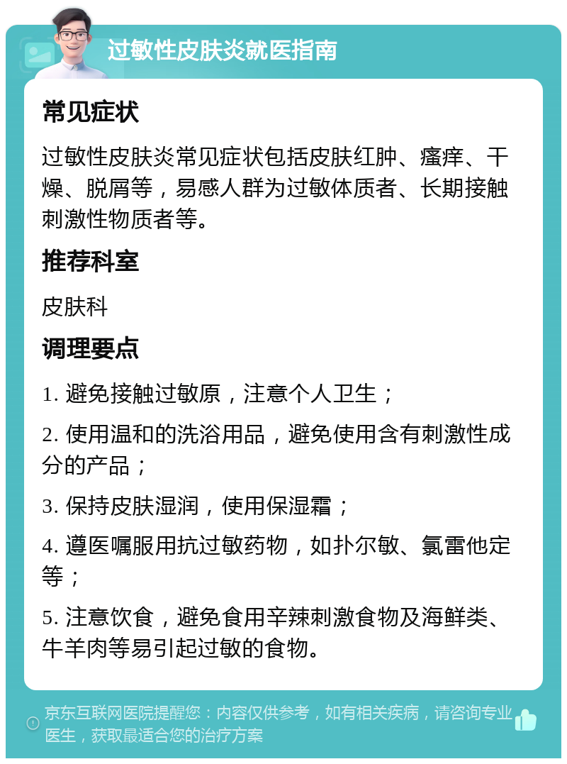 过敏性皮肤炎就医指南 常见症状 过敏性皮肤炎常见症状包括皮肤红肿、瘙痒、干燥、脱屑等，易感人群为过敏体质者、长期接触刺激性物质者等。 推荐科室 皮肤科 调理要点 1. 避免接触过敏原，注意个人卫生； 2. 使用温和的洗浴用品，避免使用含有刺激性成分的产品； 3. 保持皮肤湿润，使用保湿霜； 4. 遵医嘱服用抗过敏药物，如扑尔敏、氯雷他定等； 5. 注意饮食，避免食用辛辣刺激食物及海鲜类、牛羊肉等易引起过敏的食物。